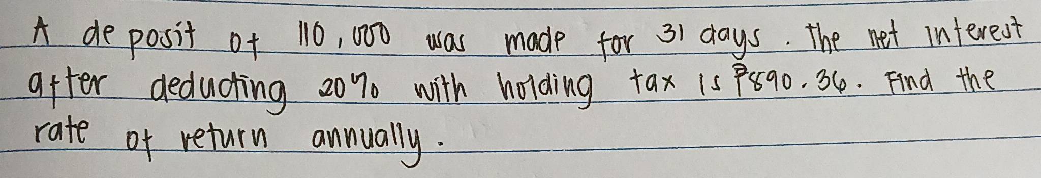 A deposit of 10, 000 was made for 31 days. The net interest 
after deducting 20% with holding tax 1s P8go. 36. Find the 
rate of return annually.