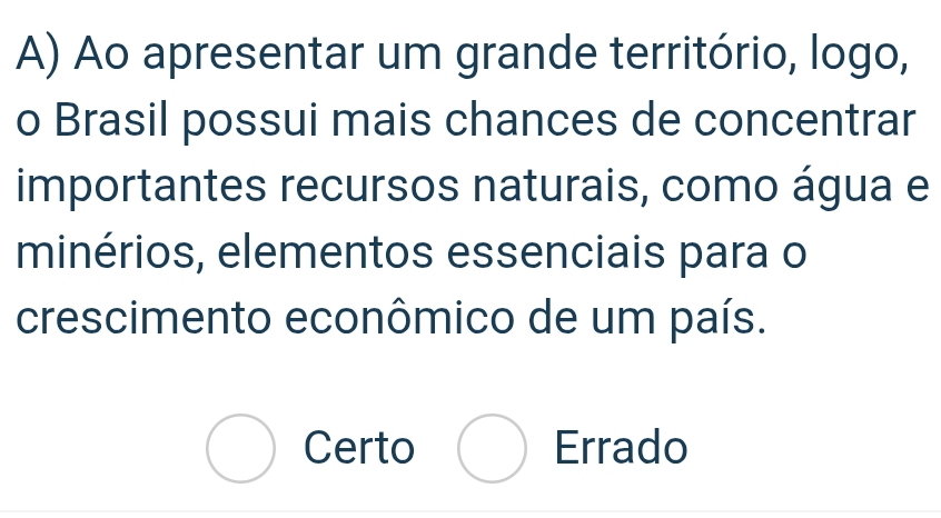 Ao apresentar um grande território, logo,
o Brasil possui mais chances de concentrar
importantes recursos naturais, como água e
minérios, elementos essenciais para o
crescimento econômico de um país.
Certo Errado