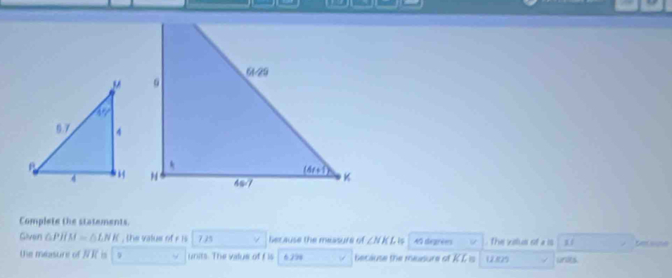 Complete the statements.
Given △ PJIM=△ LNK , the value of r is 7.25 4 because the measure of ∠ NKI 1 Af degrées  The volus of a is 11
the measure of NR is units. The value off is 6298 because the mssure of KL is 1,2.829 wnies.