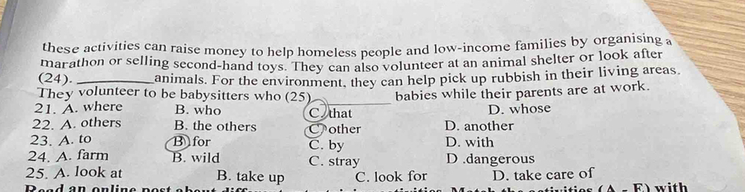 these activities can raise money to help homeless people and low-income families by organising a
marathon or selling second-hand toys. They can also volunteer at an animal shelter or look after
(24). _animals. For the environment, they can help pick up rubbish in their living areas
_
They volunteer to be babysitters who (25) babies while their parents are at work.
21. A. where B. who C that D. whose
22. A. others B. the others Cother D. another
23. A. to B for C. by D. with
24. A. farm B. wild C. stray D .dangerous
25. A. look at B. take up C. look for D. take care of
(A-F) 
Bead an online po st with