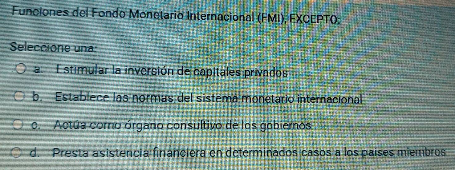 Funciones del Fondo Monetario Internacional (FMI), EXCEPTO:
Seleccione una:
a. Estimular la inversión de capitales privados
b. Establece las normas del sistema monetario internacional
c. Actúa como órgano consultivo de los gobiernos
d. Presta asistencia financiera en determinados casos a los países miembros