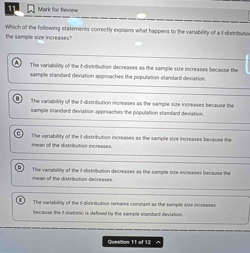 for Review
Which of the following statements correctly explains what happens to the variability of a t -distributio
the sample size increases?
A The variability of the t-distribution decreases as the sample size increases because the
sample standard deviation approaches the population standard deviation.
B The variability of the t-distribution increases as the sample size increases because the
sample standard deviation approaches the population standard deviation.
C The variability of the t-distribution increases as the sample size increases because the
mean of the distribution increases.
D The variability of the t-distribution decreases as the sample size increases because the
mean of the distribution decreases.
E The variability of the t-distribution remains constant as the sample size increases
because the t -statistic is defined by the sample standard deviation.
Question 11 of 12