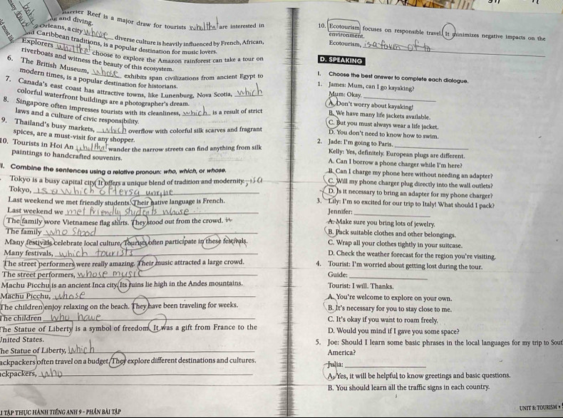 Ag and diving.
harrier Reef is a major draw for tourists are interested in 10. Ecotourism focuses on responsible travel. It minimizes negative impacts on the
Orleans, a city
environment.
a d Caribbean traditions, is a popular destination for music lovers.
diverse culture is heavily influenced by French, African, Ecotourism,
Explorers
D. SPEAKING
riverboats and witness the beauty of this ecosystem.
choose to explore the Amazon rainforest can take a tour on 1. Choose the best answer to complete each dialogue.
6. The British Museum, modern times, is a popular destination for historians
exhibits span civilizations from ancient Egypt to
1. James: Mum, can I go kayaking?
_
7. Canada's east coast has attractive towns, like Lunenburg, Nova Scotia,_
Mum: Okay.
colorful waterfront buildings are a photographer's dream.
A Don't worry about kayaking!
8. Singapore often impresses tourists with its cleanliness,_ is a result of strict C. But you must always wear a life jacket.
B.We have many life jackets available.
laws and a culture of civic responsibility.
9. Thailand's busy markets. _ overflow with colorful silk scarves and fragrant 2. Jade: I'm going to Paris. D. You don't need to know how to swim.
spices, are a must-visit for any shopper.
10. Tourists in Hoi An  wander the narrow streets can find anything from silk A. Can I borrow a phone charger while I'm here?
Kelly: Yes, definitely. European plugs are different.
paintings to handcrafted souvenirs.
B. Can I charge my phone here without needing an adapter?
I. Combine the sentences using a relative pronoun: who, which, or whose, C. Will my phone charger plug directly into the wall outlets?
Tokyo is a busy capital city It offers a unique blend of tradition and modernity.
Tokyo,
_D. Is it necessary to bring an adapter for my phone charger?
Last weekend we met friendly students. Their native language is French. 3. —Lily: I'm so excited for our trip to Italy! What should I pack?
Last weekend we _Jennifer:_
The family wore Vietnamese flag shirts. They stood out from the crowd. A. Make sure you bring lots of jewelry.
The family_
_B. Pack suitable clothes and other belongings.
Many festivals celebrate local culture, Tourists often participate in these festi C. Wrap all your clothes tightly in your suitcase.
Many festivals,_
D. Check the weather forecast for the region you’re visiting.
The street performers were really amazing. Their music attracted a large crowd. 4. Tourist: I'm worried about getting lost during the tour.
The street performers,_
_
Guide:
Machu Picchu is an ancient Inca city. Its ruins lie high in the Andes mountains. Tourist: I will. Thanks.
Machu Picchu,_ A. You’re welcome to explore on your own.
The children enjoy relaxing on the beach. They have been traveling for weeks. B. It's necessary for you to stay close to me.
The children _C. It's okay if you want to roam freely.
The Statue of Liberty is a symbol of freedom. It was a gift from France to the D. Would you mind if I gave you some space?
nited States 5. Joe: Should I learn some basic phrases in the local languages for my trip to Sout
he Statue of Liberty,_ America?
ackpackers often travel on a budget. They explore different destinations and cultures.
ackpackers,_ 'Julia: A. Yes, it will be helpful to know greetings and basic questions.
_
_
B. You should learn all the traffic signs in each country.
L1 tập thực hành tiếng anh 9 - phần bài tập
UNIT 8: TOURISM