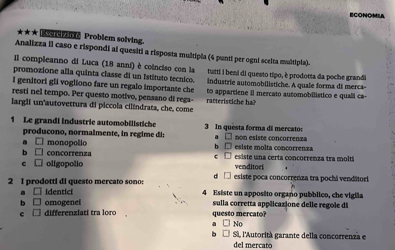 ECONOMIA
*★★ Esercizio 6 Problem solving.
Analizza il caso e rispondi ai quesiti a risposta multipla (4 punti per ogni scelta multipla).
Il compleanno di Luca (18 anni) è coinciso con la tutti i beni di questo tipo, è prodotta da poche grandi
promozione alla quinta classe di un Istituto tecnico. industrie automobilistiche. A quale forma di merca-
I genitori gli vogliono fare un regalo importante che to appartiene il mercato automobilistico e quali ca-
resti nel tempo. Per questo motivo, pensano di rega- ratteristiche ha?
largli un’autovettura di piccola cilindrata, che, come
1 Le grandi industrie automobilistiche 3 In questa forma di mercato:
producono, normalmente, in regime di: a □ non esiste concorrenza
a □ monopolio b □ esiste molta concorrenza
b □ concorrenza c □ esiste una certa concorrenza tra molti
c □ oligopolio venditori
d □ esiste poca concorrenza tra pochi venditori
2 I prodotti di questo mercato sono:
a [] identici 4 Esiste un apposito organo pubblico, che vigila
b □ omogenei sulla corretta applicazione delle regole di
c □ differenziati tra loro questo mercato?
a □ No
b □ Sì, l'Autorità garante della concorrenza e
del mercato