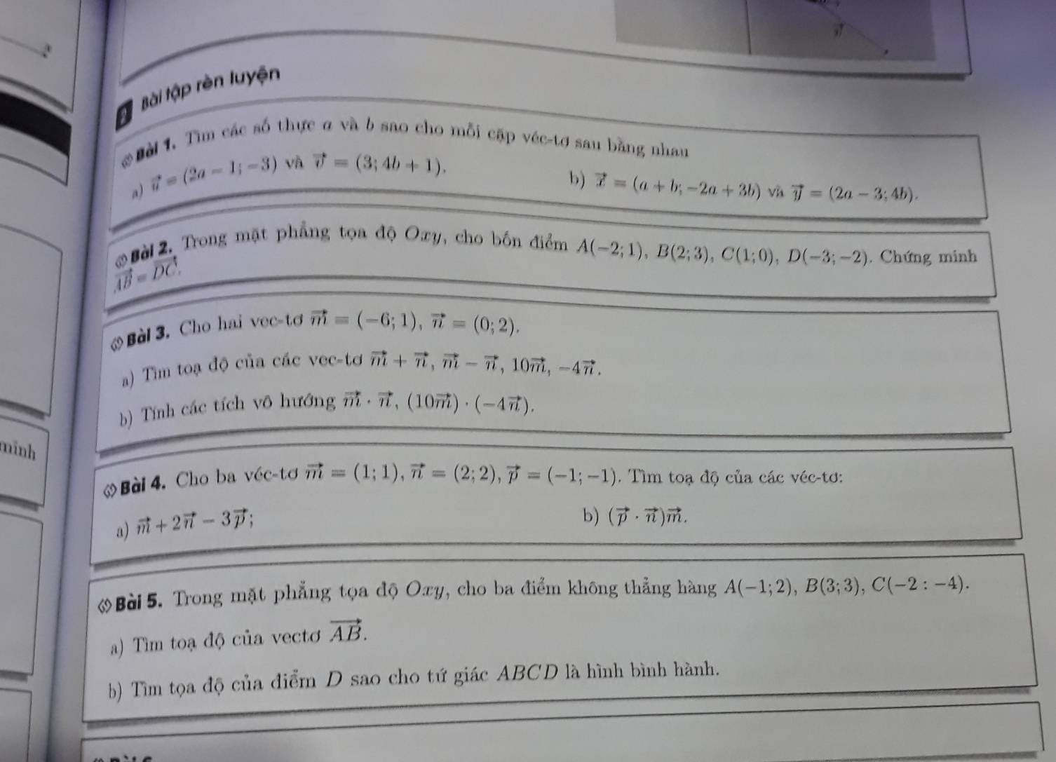 Tậ Bài tập rèn luyện 
Đờ 1. Tìm các số thực a và b sao cho mỗi cập véc-tơ sau bằng nhan 
a) vector u=(2a-1;-3) và vector v=(3;4b+1). 
b) vector x=(a+b;-2a+3b) và vector y=(2a-3;4b). 
*Bài 2. Trong mặt phẳng tọa độ Oxy, cho bốn điểm
vector AB=vector DC.
A(-2;1), B(2;3), C(1;0), D(-3;-2). Chứng minh 
. Bàl 3. Cho hai vec-tσ
vector m=(-6;1), vector n=(0;2). 
a) Tìm toạ độ của các vec-tơ vector m+vector n, vector m-vector n, 10vector m, -4vector n. 
b) Tính các tích vô hướng vector m· vector n, (10vector m)· (-4vector n). 
mình 
. Bài 4. Cho ba véc-tơ vector m=(1;1), vector n=(2;2), vector p=(-1;-1). Tìm toạ độ của các véc-tơ: 
a) vector m+2vector n-3vector p; 
b) (vector p· vector n)vector m. 
Bài 5. Trong mặt phẳng tọa độ Oxy, cho ba điểm không thẳng hàng A(-1;2), B(3;3), C(-2:-4). 
a) Tìm toạ độ của vectơ vector AB. 
b) Tìm tọa độ của điểm D sao cho tứ giác ABCD là hình bình hành.