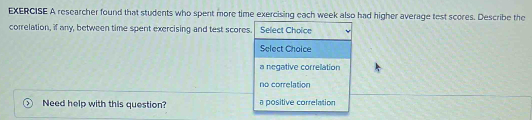 researcher found that students who spent more time exercising each week also had higher average test scores. Describe the
correlation, if any, between time spent exercising and test scores. Select Choice
Select Choice
a negative correlation
no correlation
Need help with this question? a positive correlation