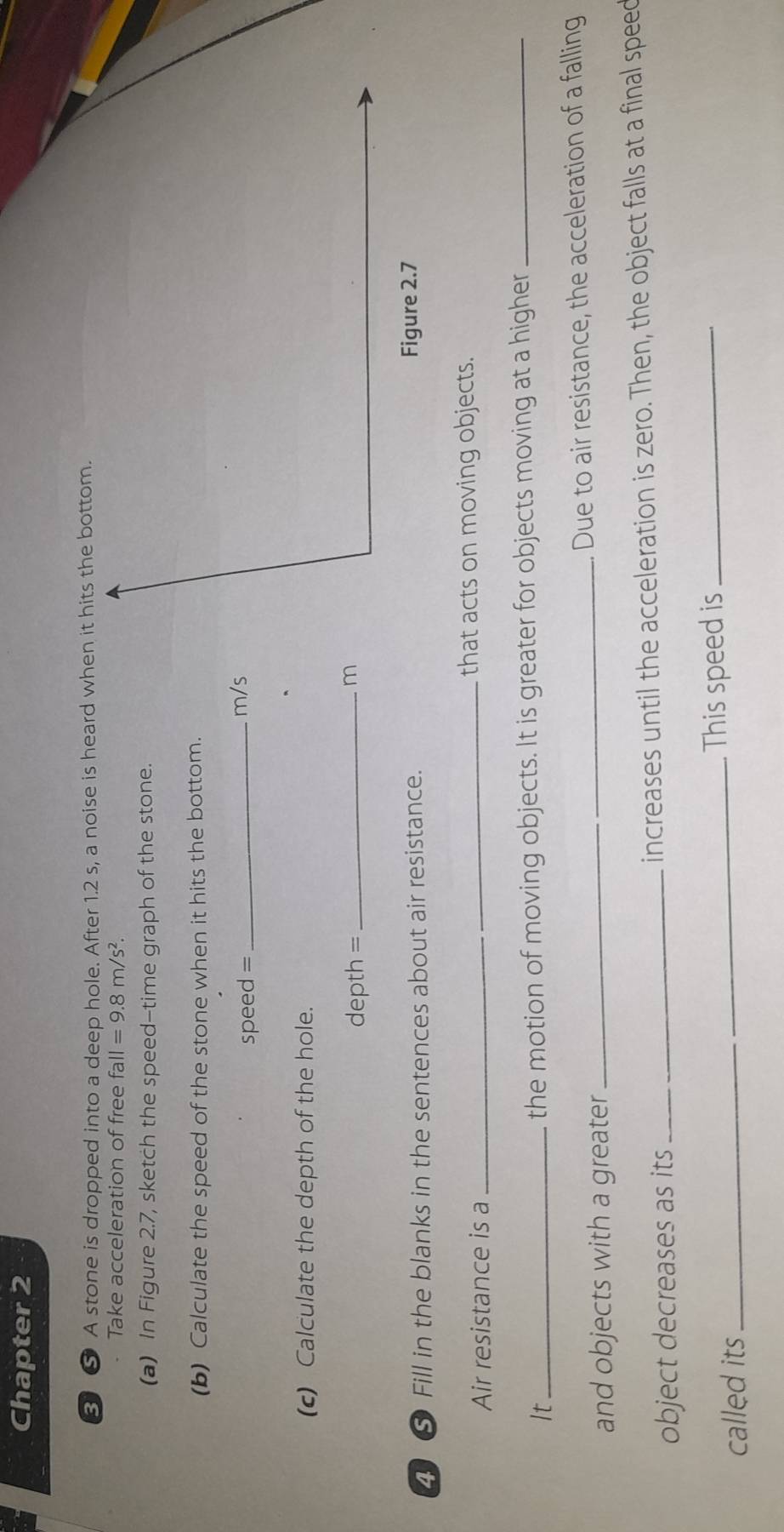 Chapter 2 
③ ⑤ A stone is dropped into a deep hole. After 1.2 s, a noise is heard when it hits the bottom. 
Take acceleration of free fall=9.8m/s^2. 
(a) In Figure 2.7, sketch the speed-time graph of the stone. 
(b) Calculate the speed of the stone when it hits the bottom.
speed =_  m/s
(c) Calculate the depth of the hole. 
depth =_ 
m 
2 ⑤ Fill in the blanks in the sentences about air resistance. 
Figure 2.7 
Air resistance is a _that acts on moving objects. 
It_ the motion of moving objects. It is greater for objects moving at a higher_ 
and objects with a greater _Due to air resistance, the acceleration of a falling 
object decreases as its increases until the acceleration is zero. Then, the object falls at a final speed 
called its _This speed is_