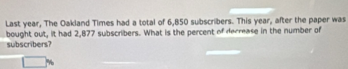 Last year, The Oakland Times had a total of 6,850 subscribers. This year, after the paper was 
bought out, it had 2,877 subscribers. What is the percent of decrease in the number of 
subscribers?
□° n