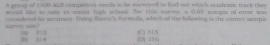 A group of 1500 ALS completers needs to be surveyed to find out which academic track they
would like to take in senior high school. For this survey, a 0.05 margin of error was
considered for accuracy. Using Slovin's Formula, which of the following is the correct sample
survey size?
(A) 313 (C) 315
(B) 314 (D) 316