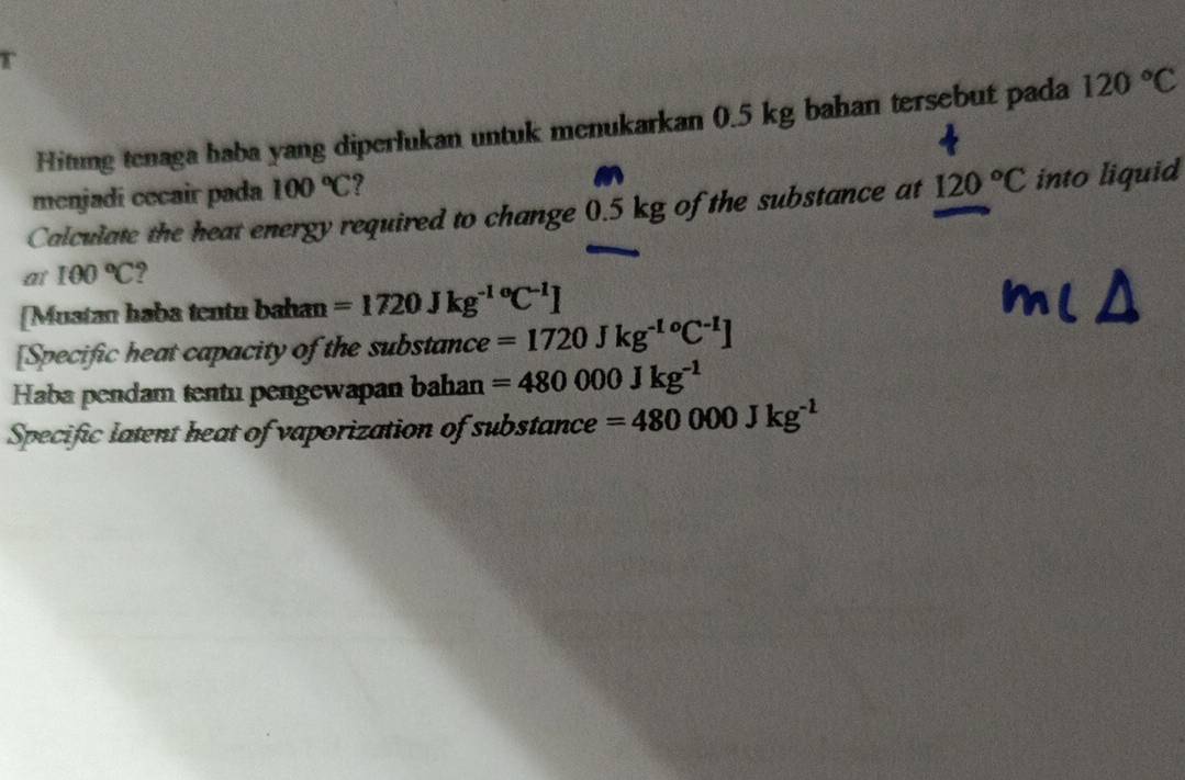 Hitung tenaga haba yang diperlukan untuk menukarkan 0.5 kg bahan tersebut pada 120°C
menjadi cecair pada 100°C ? 
Calculate the heat energy required to change 0.5 kg of the substance at 120°C into liquid 
at 100°C ? 
[Mustan haba tentu bahan =1720Jkg^((-1)°C^-1)]
[Specific heat capacity of the substance =1720Jkg^(-1o)C^(-1)]
Haba pendam tentu pengewapan bahan =480000Jkg^(-1)
Specific latent heat of vaporization of substance =480000Jkg^(-1)