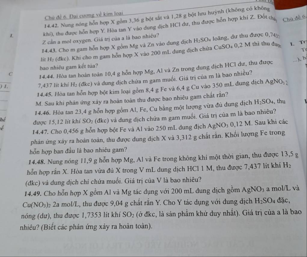 Chủ để 6. Đại cương về kim loại
14.42. Nung nóng hỗn hợp X gồm 3,36 g bột sắt và 1,28 g bột lưu huỳnh (không có không
L khí), thu được hỗn hợp Y. Hòa tan Y vào dung dịch HCl dư, thu được hỗn hợp khí Z. Đốt cháy
Chủ đề 6
Z cần a mol oxygen. Giá trị của a là bao nhiêu?
14.43. Cho m gam hỗn hợp X gồm Mg và Zn vào dung dịch H_2SO_4 long, dư thu được ( 074 37
T
lit H_2 (đkc). Khi cho m gam hỗn hợp X vào 200 mL dung dịch chứa CuSO₄ 0,2 M thì thu được
I. Tr
), h
bao nhiêu gam kết tủa?
C
14.44. Hòa tan hoàn toàn 10,4 g hỗn hợp Mg, Al và Zn trong dung dịch HCl dư, thu được
) 1. 7,437 lít khí H_2 (đkc) và dung dịch chứa m gam muối. Giá trị của m là bao nhiều?
14.45. Hòa tan hỗn hợp bột kim loại gồm 8,4 g Fe và 6,4 g Cu vào 350 mL dung dịch AgNO_32
M. Sau khi phản ứng xảy ra hoàn toàn thu được bao nhiêu gam chất rắn?
14.46. Hòa tan 23,4 g hỗn hợp gồm Al, Fe, Cu bằng một lượng vừa đủ dung dịch H_2SO_4 , thu  
được 15,12 lít khí SO_2 (đkc) và dung dịch chứa m gam muối. Giá trị của m là bao nhiêu?
14.47. Cho 0,456 g hỗn hợp bột Fe và Al vào 250 mL dung địch A AgNO_30,12M. Sau khi các
phản ứng xảy ra hoàn toàn, thu được dung dịch X và 3,312 g chất rắn. Khối lượng Fe trong
hỗn hợp ban đầu là bao nhiêu gam?
14.48. Nung nóng 11,9 g hỗn hợp Mg, Al và Fe trong không khí một thời gian, thu được 13,5 g
hỗn hợp rắn X. Hòa tan vừa đủ X trong V mL dung dịch HCl 1 M, thu được 7,437 lít khí H_2
(đkc) và dung dịch chỉ chứa muối. Giá trị của V là bao nhiêu?
14.49. Cho hỗn hợp X gồm Al và Mg tác dụng với 200 mL dung dịch gồm AgNO_3 a mol/L và
Cu(NO_3) 02 2a mol/L, thu được 9,04 g chất rắn Y. Cho Y tác dụng với dung dịch H_2SO_4 đặc,
nóng (dư), thu được 1,7353 lít khí SO_2 (ở đkc, là sản phầm khử duy nhất). Giá trị của a là bao
nhiêu? (Biết các phản ứng xảy ra hoàn toàn).