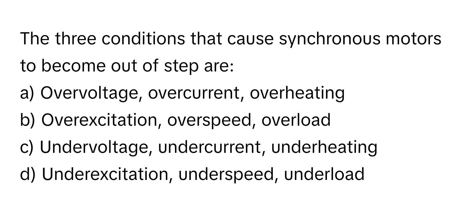 The three conditions that cause synchronous motors to become out of step are:

a) Overvoltage, overcurrent, overheating
b) Overexcitation, overspeed, overload
c) Undervoltage, undercurrent, underheating
d) Underexcitation, underspeed, underload