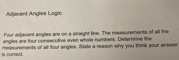 Adjacent Angles Logic 
Four adjacent angles are on a straight line. The measurements of all the 
angles are four consecutive even whole numbers. Determine the 
measurements of all four angles. State a reason why you think your answer 
is correct.