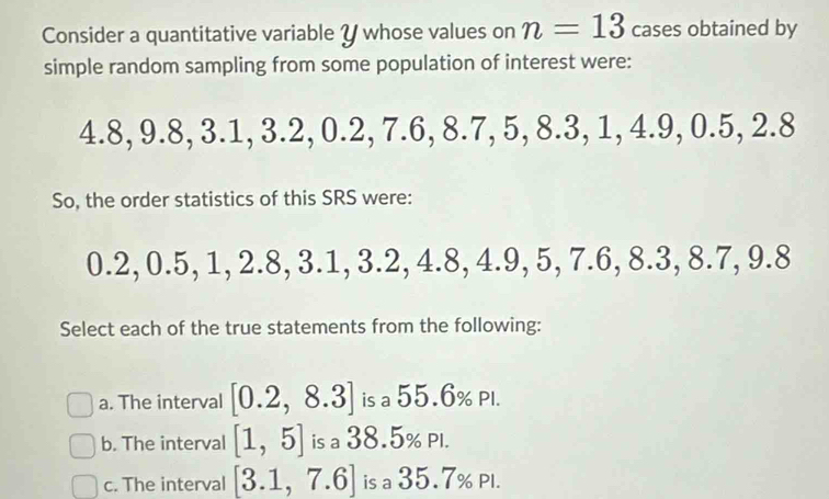 Consider a quantitative variable Y whose values on n=13 cases obtained by
simple random sampling from some population of interest were:
4.8, 9.8, 3.1, 3.2, 0.2, 7.6, 8.7, 5, 8.3, 1, 4.9, 0.5, 2.8
So, the order statistics of this SRS were:
0.2, 0.5, 1, 2.8, 3.1, 3.2, 4.8, 4.9, 5, 7.6, 8.3, 8.7, 9.8
Select each of the true statements from the following:
a. The interval [0.2,8.3] is a 55.6% Pl.
b. The interval [1,5] is a 38.5% Pl.
c. The interval [3.1,7.6] is a 35.7% Pl.