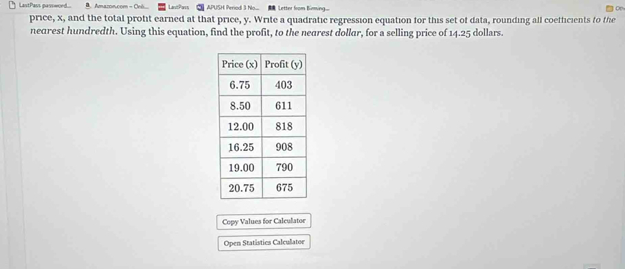 LastPass password... B. Amazon.com - Onli... LastPass APUSH Period 3 No... Letter from Birming.... 
Op 
price, x, and the total proft earned at that price, y. Write a quadratic regression equation for this set of data, rounding all coefficients to the 
nearest hundredth. Using this equation, find the profit, to the nearest dollar, for a selling price of 14.25 dollars. 
Copy Values for Calculator 
Open Statistics Calculator