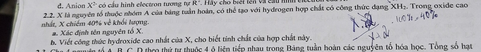 Anion X^(2-) có cấu hình electron tương tự R^+. . Hãy cho biết tên và cầu nìh c
2.2. X là nguyên tố thuộc nhóm A của bảng tuần hoàn, có thể tạo với hydrogen hợp chất có công thức dạng XH_2. Trong oxide cao
nhất, X chiếm 40% về khối lượng.
a. Xác định tên nguyên tố X.
b. Viết công thức hydroxide cao nhất của X, cho biết tính chất của hợp chất này.
ố A B C. D theo thứ tự thuộc 4 ô liên tiếp nhau trong Bảng tuần hoàn các nguyên tố hóa học. Tổng số hạt