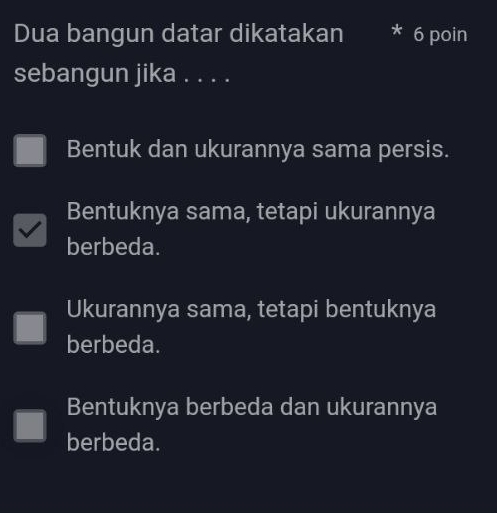 Dua bangun datar dikatakan * 6 poin
sebangun jika . . . .
Bentuk dan ukurannya sama persis.
Bentuknya sama, tetapi ukurannya
berbeda.
Ukurannya sama, tetapi bentuknya
berbeda.
Bentuknya berbeda dan ukurannya
berbeda.