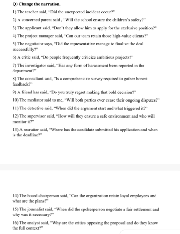 Change the narration. 
1) The teacher said, “Did the unexpected incident occur?” 
2) A concerned parent said , “Will the school ensure the children’s safety?” 
3) The applicant said, “Don’t they allow him to apply for the exclusive position?” 
4) The project manager said, “Can our team retain those high-value clients?” 
5) The negotiator says, “Did the representative manage to finalize the deal 
successfully?” 
6) A critic said, “Do people frequently criticize ambitious projects?” 
7) The investigator said, “Has any form of harassment been reported in the 
department?” 
8) The consultant said, “Is a comprehensive survey required to gather honest 
feedback?” 
9) A friend has said, “Do you truly regret making that bold decision?” 
10) The mediator said to me, “Will both parties ever cease their ongoing disputes?” 
11) The detective said, “When did the argument start and what triggered it?” 
12) The supervisor said, “How will they ensure a safe environment and who will 
monitor it?” 
13) A recruiter said, “Where has the candidate submitted his application and when 
is the deadline?” 
14) The board chairperson said, “Can the organization retain loyal employees and 
what are the plans?” 
15) The journalist said, “When did the spokesperson negotiate a fair settlement and 
why was it necessary?” 
16) The analyst said, “Why are the critics opposing the proposal and do they know 
the full context?”