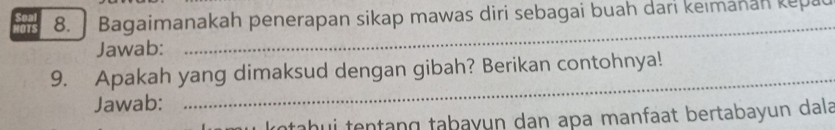 HOTS 8. Bagaimanakah penerapan sikap mawas diri sebagai buah dari keimanan kepat 
_ 
Soa 
Jawab: 
_ 
9. Apakah yang dimaksud dengan gibah? Berikan contohnya! 
Jawab: 
kotahui tentang tabayun dan apa manfaat bertabayun dala