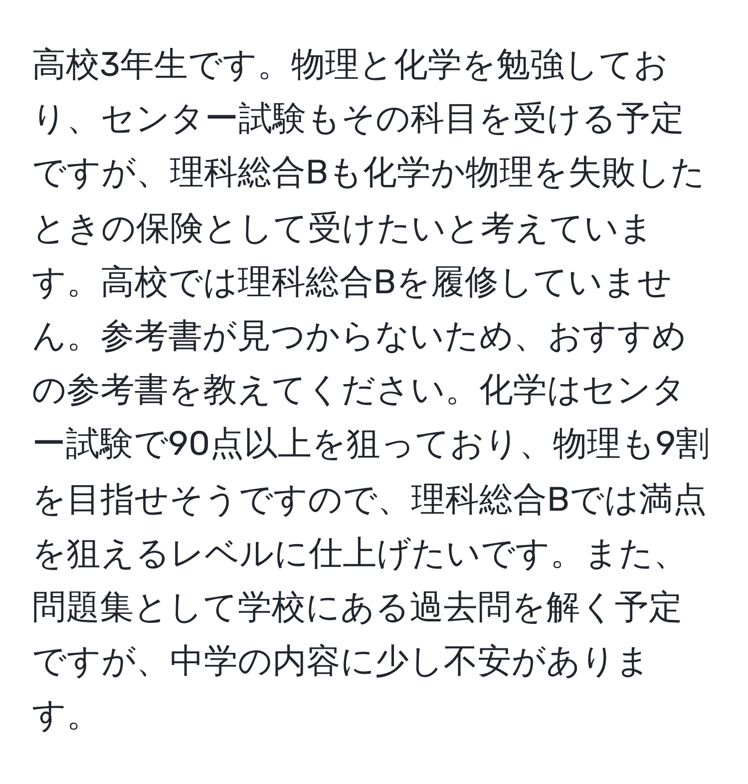 高校3年生です。物理と化学を勉強しており、センター試験もその科目を受ける予定ですが、理科総合Bも化学か物理を失敗したときの保険として受けたいと考えています。高校では理科総合Bを履修していません。参考書が見つからないため、おすすめの参考書を教えてください。化学はセンター試験で90点以上を狙っており、物理も9割を目指せそうですので、理科総合Bでは満点を狙えるレベルに仕上げたいです。また、問題集として学校にある過去問を解く予定ですが、中学の内容に少し不安があります。