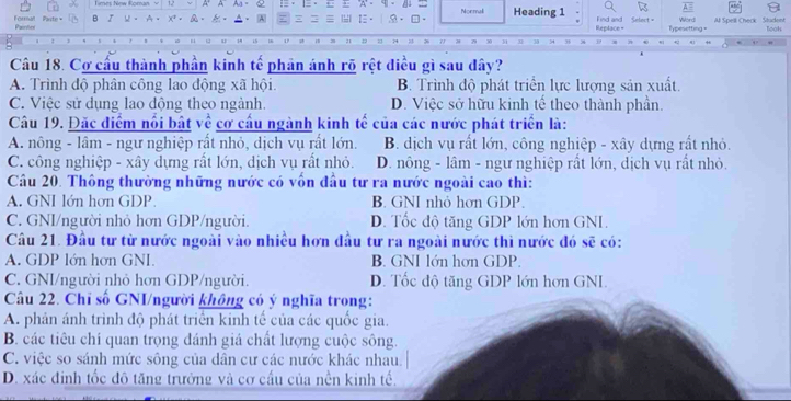 A A Aa、 e
Foralt Parin Paste B I U - A. x  A Nonmali Heading 1 Replace = Find and Selert = Typesetting = Word Al Spell Check Student look
Câu 18. Cơ cầu thành phần kinh tế phản ánh rõ rệt điều gì sau đây?
A. Trình độ phân công lao động xã hội. B. Trình độ phát triển lực lượng sản xuất.
C. Việc sử dụng lao động theo ngành. D. Việc sở hữu kinh tế theo thành phần.
Câu 19. Đặc điểm nổi bật về cơ cầu ngành kinh tế của các nước phát triển là:
A. nông - lâm - ngư nghiệp rất nhỏ, dịch vụ rất lớn. B. dịch vụ rất lớn, công nghiệp - xây dựng rất nhỏ.
C. công nghiệp - xây dựng rất lớn, dịch vụ rất nhỏ. D. nông - lâm - ngư nghiệp rất lớn, dịch vụ rất nhỏ.
Câu 20. Thông thường những nước có vốn đầu tư ra nước ngoài cao thì:
A. GNI lớn hơn GDP. B. GNI nhỏ hơn GDP.
C. GNI/người nhỏ hơn GDP/người. D. Tốc độ tăng GDP lớn hơn GNI.
Câu 21. Đầu tư từ nước ngoài vào nhiều hơn đầu tư ra ngoài nước thì nước đó sẽ có:
A. GDP lớn hơn GNI. B. GNI lớn hơn GDP.
C. GNI/người nhỏ hơn GDP/người. D. Tốc độ tăng GDP lớn hơn GNI.
Câu 22. Chỉ số GNI/người không có ý nghĩa trong:
A. phản ánh trình độ phát triển kinh tế của các quốc gia.
B. các tiêu chí quan trọng đánh giá chất lượng cuộc sông.
C. việc so sánh mức sông của dân cư các nước khác nhau.
D. xác định tốc đô tăng trưởng và cơ cầu của nền kinh tế.