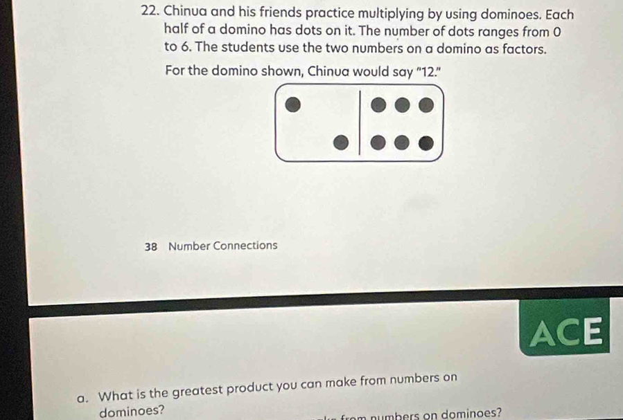 Chinua and his friends practice multiplying by using dominoes. Each 
half of a domino has dots on it. The number of dots ranges from 0
to 6. The students use the two numbers on a domino as factors. 
For the domino shown, Chinua would say “ 12.” 
38 Number Connections 
ACE 
a. What is the greatest product you can make from numbers on 
dominoes? 
from numbers on dominoes?