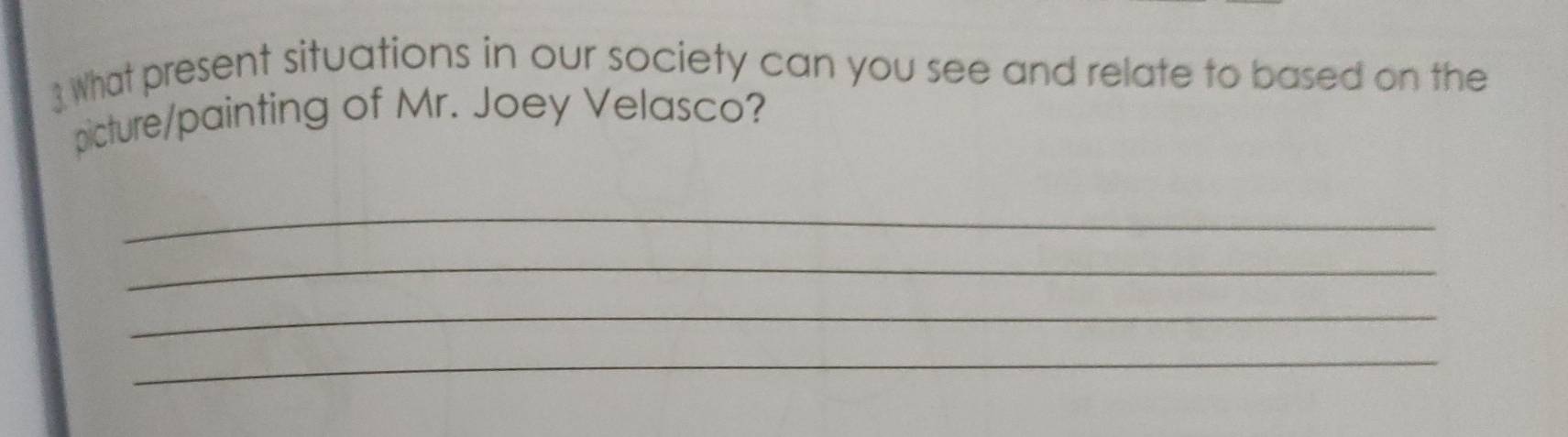 What present situations in our society can you see and relate to based on the 
picture/painting of Mr. Joey Velasco? 
_ 
_ 
_ 
_