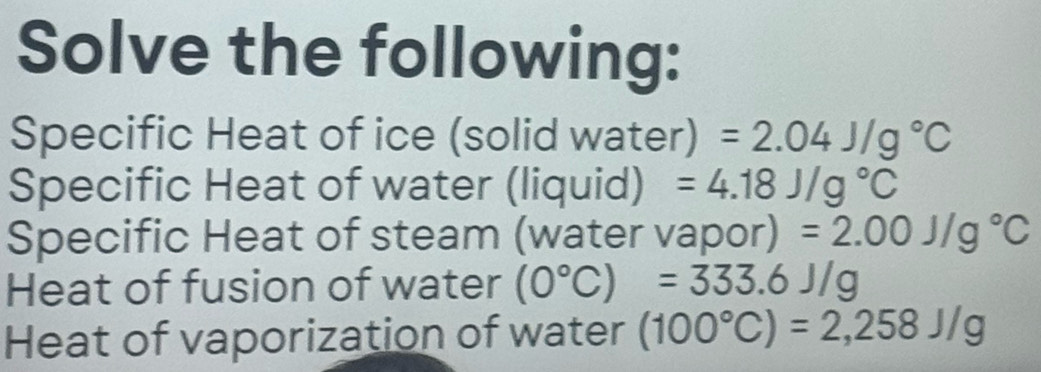 Solve the following: 
Specific Heat of ice (solid water) =2.04J/g°C
Specific Heat of water (liquid) =4.18J/g°C
Specific Heat of steam (water vapor) =2.00J/g°C
Heat of fusion of water (0°C)=333.6J/g
Heat of vaporization of water (100°C)=2,258J/g