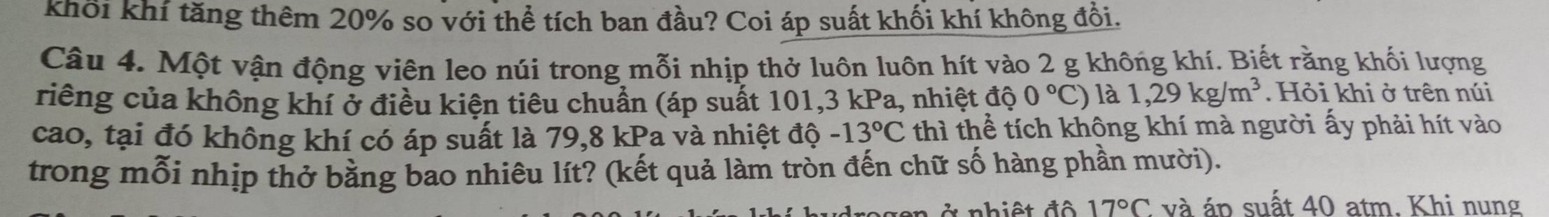 khổi khí tăng thêm 20% so với thể tích ban đầu? Coi áp suất khối khí không đổi. 
Câu 4. Một vận động viên leo núi trong mỗi nhịp thở luôn luôn hít vào 2 g không khí. Biết rằng khối lượng 
riếng của không khí ở điều kiện tiêu chuẩn (áp suất 101, 3 kPa, nhiệt độ 0°C) là 1,29kg/m^3. Hỏi khi ở trên núi 
cao, tại đó không khí có áp suất là 79, 8 kPa và nhiệt độ -13°C thì thể tích không khí mà người ấy phải hít vào 
trong mỗi nhịp thở bằng bao nhiêu lít? (kết quả làm tròn đến chữ số hàng phần mười).
17°C và áp suất 40 atm. Khi nung