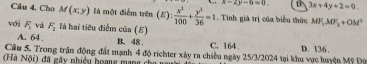 x-2y-6=0. D. 3x+4y+2=0. 
Câu 4, Cho M(x;y) là một điểm trên (E):  x^2/100 + y^2/36 =1. Tính giá trị của biểu thức MF_1. MF_2+OM^1
với F_1 và F_2 là hai tiêu điểm cia(E)
A. 64. B. 48. C. 164. D. 136.
Câu 5. Trong trận động đất mạnh 4 độ richter xảy ra chiều ngày 25/3/2024 tại khu vực huyện Mỹ Đứ
(à Nội) đã gây nhiều hoang mang c