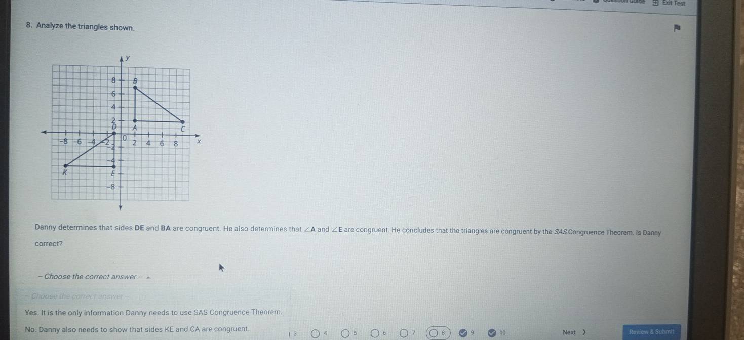Exit Test
8. Analyze the triangles shown.
Danny determines that sides DE and BA are congruent. He also determines that ∠ A and ∠ E are congruent. He concludes that the triangles are congruent by the SAS Congruence Theorem. Is Danny
correct?
= Choos e th e correct answer =
Yes. It is the only information Danny needs to use SAS Congruence Theorem.
No. Danny also needs to show that sides KE and CA are congruent Review & Submit
10 Next 》
