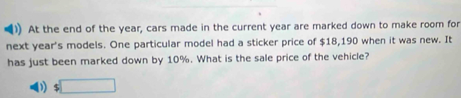 At the end of the year, cars made in the current year are marked down to make room for 
next year 's models. One particular model had a sticker price of $18,190 when it was new. It 
has just been marked down by 10%. What is the sale price of the vehicle? 
) $□