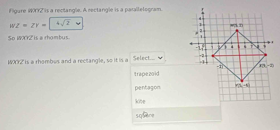 Figure WXYZ is a rectangle. A rectangle is a parallelogram.
WZ=ZY= 4sqrt(2)
So WXYZ is a rhombus.
WXYZ is a rhombus and a rectangle, so it is a Select...
trapezoid
pentagon
kite
square