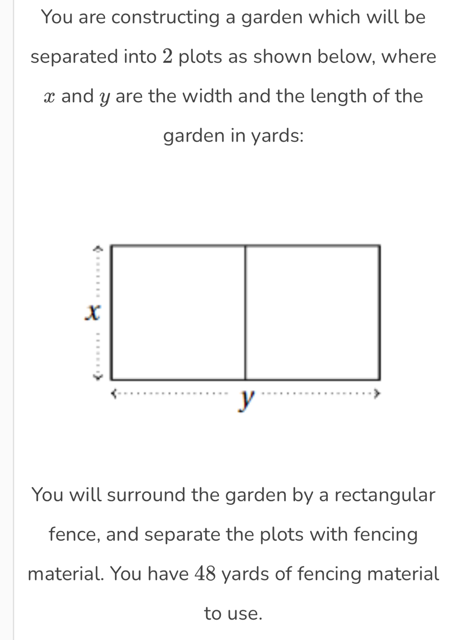 You are constructing a garden which will be 
separated into 2 plots as shown below, where
x and y are the width and the length of the 
garden in yards : 
You will surround the garden by a rectangular 
fence, and separate the plots with fencing 
material. You have 48 yards of fencing material 
to use.