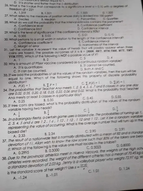 ande s aways eauat
D. It is shorter and flatter than the 2-distribution
26. What is the t-value that corresponds to a significance leve a=0.16
freedom dt=22
A. 1.319 B. 1.321 C. 1.323 0. 1205
27. What refers to the measure of position whose doto is divided ine 166 pomn
A. Deciles B. Median C. Percentles
28. What do we call the probability that the interval estimate contains the parameter 1. Quartén
A. Confidence level E. Contdéncs confcent
C. Confidence limt D. Contidence iméria
29. What is the level of significance if the confidence interval is 9%? D. 0 frac 3^((circ)frac 1)
A.0.005 B. 0.05 C 001
30. What pertains to a small width in relation to the length of the confidence intervan
A. Conf dence coefficient 8. Confidence intenial
C. Margin of error D. Narrowness of the interva
31. Let the variable X represent the value of heads that will cossicly appear when three
coins are tossed. The possible ou comes of x s= (HHH HRT. NTH.TRN, NT. THT
TTH,TTT. Which of the following is NOT a possible volce of i C. 3 D. 4
A. 1 B. 2
32. Why is amount of Pfizer vaccine considered as a continuous random varicible?
A. It is quantifiable. 8. It cannot be counted.
C. It can be counted. D. Both A and C
33. If we add the probabilities of all the values of the random variables, then the sum will be
equal to one. Which of the following shows this propenty of discrele probability
distribution? sumlimits P=1 C sumlimits P(X)=1 D. sumlimits (x)=1
A. P(X)=1 B.
34. The probabilities that Teacher Ana meets 1, 2. 3, 4, 5, 6, 7 and 8 classes in any one day
are 0.02, 0.05, 0.20, 0.18, 0.25, 0.22, 0.06 and 0.02. What is the probcbility that Teacher
Ana meets at least 5 classes in a particular day? C. 0.45 D. 0.55
A. 0.25 B. 0.35
35. If tree coins are tossed, what is the probability distribution of the valuss of the random
variable having two heads?
A.  1/8  B  3/8  C  3/4  D.  5/4 
36. In a barangay flesta, a certain game uses a blased die. The probabilities of turning up 1,
2, 3, 4, 5 and 6 are 1 2 , 1 6 , 1 12 , 1 12 , 1 12 and 1 12 . Lef X be a random variable
representing the value of occurring. What is the overage number that will turn up in the
biased die? C. 290 D. 291
A. 2.33 B. 2.34
37. The result of a nationwide test is normally distributed with a mean of 82 and a standa
deviation of 11. Allan wish to know the raw score such that 80% of the takers are belo
/. Which of the following is the value one must locate in the z-table?
38. Due to the provincia' athlerics meet in Nueva Vizcoya, the weights of the high sch A. 0.2995 B. 0.3000 C. 0.3023 D. 0.8000
athletes were recorded. The weight of the different othletes has a mean of 70.45 kg a
a standard deviation of 2.03 kg. Jenny is a volleyball player who weighs 72.97 kg. W
is the standard score of her weight? Use z= ((x-y))/4 . C. 1.01 D. 1.24
A. -1.24 B. -1.01