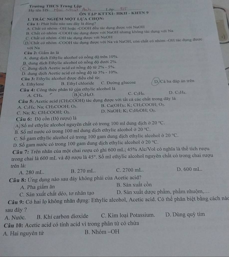 Trường THCS Trung Lập
Họ tên HS.. M _ Lớp:_
ÔN TậP KTTX1- HKI - KHTN 9
1 trảc ngiệm một lựa chọn:
Cầu 1: Phát biểu não sau đây là đùng?
A. Chất có nhóm -OH hoặc -COOH đều tác dụng được với NaOH
B. Chất có nhóm -COOH tác dụng được với NaOH nhưng không tác dụng với Na
C. Chất có nhóm -OH tác dụng được với NaOH
D. Chất có nhóm -COOH tác dụng được với Na và NaOH, còn chất có nhóm -OH tác dụng được
với Na
Câu 2: Giấm ăn là
A. dung dịch Ethylic alcohol có nồng độ trên 10%.
B. dung dịch Ethylic alcohol có nồng độ dưới 2%.
C. dung dịch Acetic acid có nồng độ từ 2% -5% .
D. dung dịch Acetic acid có nồng độ từ 5% -10% .
Cầâu 3: Ethylic alcohol được điều chể từ:
A. Ethylene B. Ethyl chloride C. Đường glucose D. Cả ba đấp án trên
Câu 4: Công thức phân tử của ethylic alcohol là
A. CH4. B. C_2H_6O. C. C₂H₆. D. C_2H_4.
Câu 5: Acetic acid (CH₃COOH) tác dụng được với tắt cả các chất trong dãy là
A. C H₄; Na; CH₃COOH; O_2. B. Ca(OH) ₂; K; CH₃COOH; O_2.
C. Na; K; CH₃COOH; O_2. D. NaOH; K; C_2H_5OH. O_2.
Câu 6: Độ cồn (Độ rượu) là
A. Số ml ethylic alcohol nguyên chất có trong 100 ml dung dịch ở 20°C.
B. Số ml nước có trong 100 ml dung dịch ethylic alcohol ở 20°C.
C. Số gam ethylic alcohol có trong 100 gam dung dịch ethylic alcohol ở 20°C.
D. Số gam nước có trong 100 gam dung dịch ethylic alcohol ở 20°C.
Câu 7: Trên nhãn của một chai rượu có ghi 600 mL; 45% Alc/Vol có nghĩa là thể tích rượu
trong chai là 600 mL và độ rượu là 45°. Số ml ethylic alcohol nguyên chất có trong chai rượu
trên là:
A. 280 mL. B. 270 mL. C. 2700 mL. D. 600 mL.
Câu 8: Ứng dụng nào sau đây không phải của Acetic acid?
A. Pha giẩm ăn B. Sân xuất cồn
C. Sản xuất chất dẻo, tơ nhân tạo  D. Sản xuất dược phẩm, phẩm nhuộm,...
Câu 9: Có hai lọ không nhãn đựng: Ethylic alcohol, Acetic acid. Có thể phân biệt bằng cách nào
sau dây ?
A. Nước.  B. Khí carbon dioxide C. Kim loại Potassium. D. Dùng quỳ tím
Câu 10: Acetic acid có tính acid vì trong phân tử có chứa
A. Hai nguyên tử B. Nhóm -OH