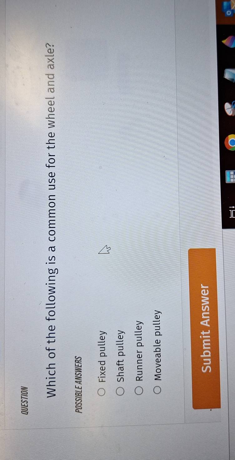 QUESTION
Which of the following is a common use for the wheel and axle?
POSSIBLE ANSWERS
Fixed pulley
Shaft pulley
Runner pulley
Moveable pulley
Submit Answer
