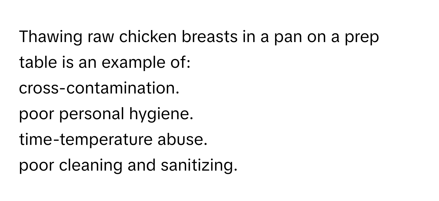 Thawing raw chicken breasts in a pan on a prep table is an example of:
cross-contamination.
poor personal hygiene.
time-temperature abuse.
poor cleaning and sanitizing.