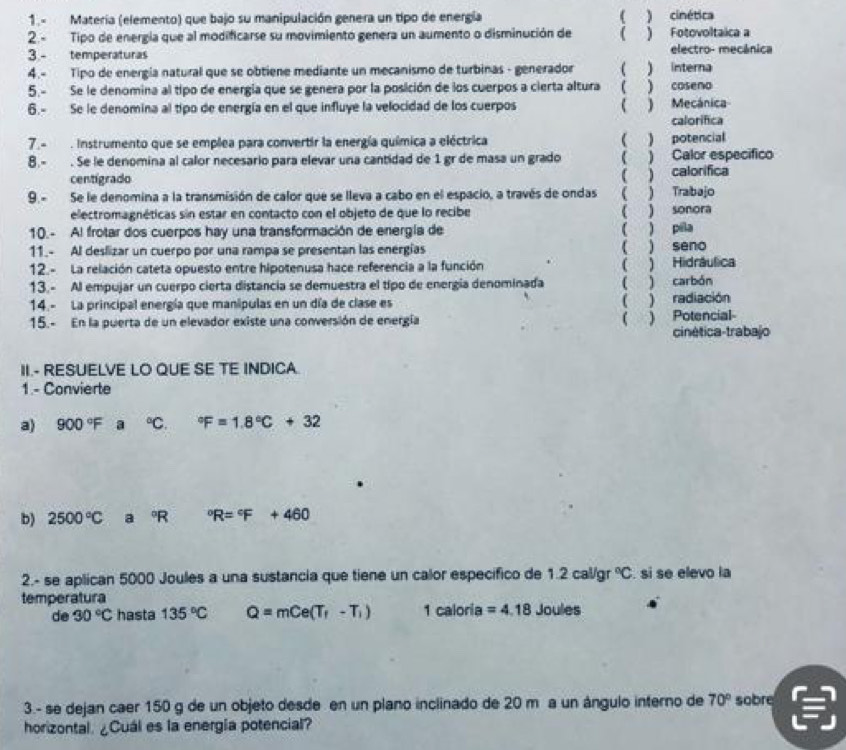 1.- Matería (elemento) que bajo su manipulación genera un tipo de energía ( ) cinética
2.- Tipo de energía que al modificarse su movimiento genera un aumento o disminución de ( ) Fotovoltaica a
3 - temperaturas electro- mecánica
4.- Tipo de energía natural que se obtiene mediante un mecanismo de turbinas - generador ) interna
5.- Se le denomina al tipo de energía que se genera por la posición de los cuerpos a cierta altura ( ) coseno
6.- Se le denomina al tipo de energía en el que influye la velocidad de los cuerpos  ) Mecánica
calorifica
7.- . Instrumento que se emplea para convertir la energía química a eléctrica ( ) potencial
8.- . Se le denomina al calor necesario para elevar una cantidad de 1 gr de masa un grado ( ) Calor especifico
centigrado
9.- Se le denomina a la transmisión de calor que se lleva a cabo en el espacio, a través de ondas ( ) Trabajo ( ) calorifica
electromagnéticas sin estar en contacto con el objeto de que lo recibe ( ) sonora
10.- Al frotar dos cuerpos hay una transformación de energía de ( ) pila
11.- Al deslizar un cuerpo por una rampa se presentan las energías ( ) seno
12.- La relación cateta opuesto entre hipotenusa hace referencia a la función ( ) Hidráulica
13.- Al empujar un cuerpo cierta distancia se demuestra el tipo de energía denominada ( ) carbón
14.- La principal energía que manipulas en un día de clase es ( ) radiación
15.- En la puerta de un elevador existe una conversión de energía ( . ) Potencial
cinética-trabajo
II.- RESUELVE LO QUE SE TE INDICA
1.- Convierte
a) 900°F a°C. ^circ F=1.8°C+32
b) 2500°C a°R°R=^circ F+460
2.- se aplican 5000 Joules a una sustancia que tiene un calor específico de 1.2cal gr°C. si se elevo la
temperatura
de 30°C hasta 135°C Q=mCe(T_1-T_1) 1 caloria =4.18 Joules
3.- se dejan caer 150 g de un objeto desde en un plano inclinado de 20 m a un ángulo interno de 70° sobre
horizontal. ¿Cuál es la energía potencial?