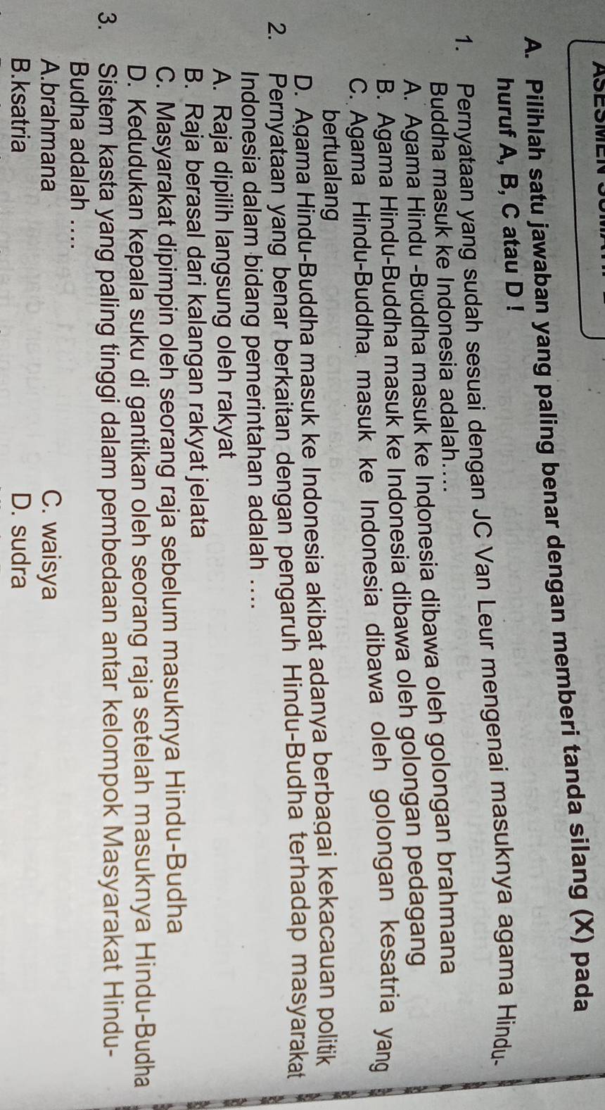 ASESM
A. Pilihlah satu jawaban yang paling benar dengan memberi tanda silang (X) pada
huruf A, B, C atau D!
1. Pernyataan yang sudah sesuai dengan JC Van Leur mengenai masuknya agama Hindu-
Buddha masuk ke Indonesia adalah....
A. Agama Hindu -Buddha masuk ke Indonesia dibawa oleh golongan brahmana
B. Agama Hindu-Buddha masuk ke Indonesia dibawa oleh golongan pedagang
C. Agama Hindu-Buddha masuk ke Indonesia dibawa oleh golongan kesatria yang
bertualang
D. Agama Hindu-Buddha masuk ke Indonesia akibat adanya berbagai kekacauan politik
2. Pernyataan yang benar berkaitan dengan pengaruh Hindu-Budha terhadap masyarakat
Indonesia dalam bidang pemerintahan adalah ....
A. Raja dipilih langsung oleh rakyat
B. Raja berasal dari kalangan rakyat jelata
C. Masyarakat dipimpin oleh seorang raja sebelum masuknya Hindu-Budha
D. Kedudukan kepala suku di gantikan oleh seorang raja setelah masuknya Hindu-Budha
3. Sistem kasta yang paling tinggi dalam pembedaan antar kelompok Masyarakat Hindu-
Budha adalah ....
A.brahmana C. waisya
B.ksatria D. sudra