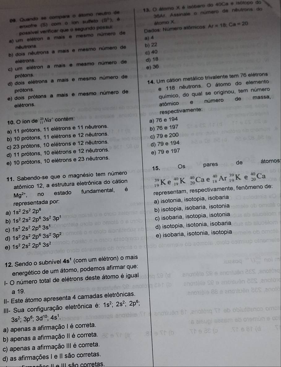 Quando se compara o átomo neutro de 13. O átamo X é isóbaro do 40Ca e isótopo do
enxofre (S) com o ion sulfeto (8^2) 36Ar. Assinale o número de nêutrons do
possível verificar que o segundo possui: álomo X
a) um elétron a mais e mesmo número de  Dados: Número atômicos: Ar=18;Ca=20
néutrons a) 4
b) dois nêutrons a mais e mesmo número de b) 22
c) 40
elétrons.
c) um elétron a mais e mesmo número de d) 18
prótons. e) 36
d) dois elétrons a mais e mesmo número de
prótons. 14. Um cátion metálico trivalente tem 76 elétrons
e) dois prótons a mais e mesmo número de e 118 nêutrons. O átomo do elemento
químico, do qual se originou, tem número
elétrons. atômico e número de massa,
10. O íon de  23/11  Na contém: respectivamente:
a) 11 prótons, 11 elétrons e 11 nêutrons. a) 76 e 194
b) 10 prótons, 11 elétrons e 12 nêutrons. b) 76 e 197
c) 23 prótons, 10 elétrons e 12 nêutrons. c) 79 e 200
d) 79 e 194
d) 11 prótons, 10 elétrons e 12 nêutrons.
e) 10 prótons, 10 elétrons e 23 nêutrons. e) 79 e 197
15. Os pares de átomos
11. Sabendo-se que o magnésio tem número
atômico 12, a estrutura eletrônica do cátion beginarrayr 39 19endarray _(19)^(40)K beginarrayr 40 20endarray Ca e _(18)^(40)Ar_(19)^(39)K e _(20)^(40)Ca
Mg^(2+) no estado fundamental, é
representada por: representam, respectivamente, fenômeno de:
a) isotonia, isotopia, isobaria
a) 1s^22s^22p^6
b) 1s^22s^22p^63s^23p^1 b) isotopia, isobaria, isotonia
c) isobaria, isotopia, isotonia
c) 1s^22s^22p^63s^1
d) 1s^22s^22p^63s^23p^2 d) isotopia, isotonia, isobaria
e) isobaria, isotonia, isotopia
e) 1s^22s^22p^63s^2
12. Sendo o subnível 4s^1 (com um elétron) o mais
energético de um átomo, podemos afirmar que:
I- O número total de elétrons deste átomo é igual
a 19.
II- Este átomo apresenta 4 camadas eletrônicas.
III- Sua configuração eletrônica é: 1s^2;2s^2;2p^6;
3s^2;3p^6;3d^(10);4s^1.
a) apenas a afirmação I é correta.
b) apenas a afirmação II é correta.
c) apenas a afirmação III é correta.
d) as afirmações I e II são corretas.
s  l  e I são corretas.