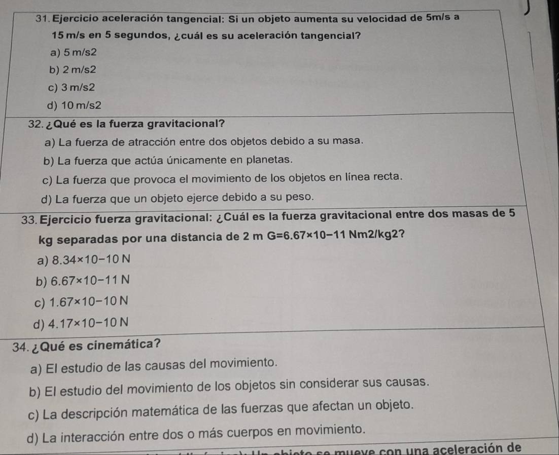 Ejercicio aceleración tangencial: Si un objeto aumenta su velocidad de 5m/s a
15 m/s en 5 segundos, ¿cuál es su aceleración tangencial?
a) 5 m/s2
b) 2 m/s2
c) 3 m/s2
d) 10 m/s2
32. ¿ Qué es la fuerza gravitacional?
a) La fuerza de atracción entre dos objetos debido a su masa.
b) La fuerza que actúa únicamente en planetas.
c) La fuerza que provoca el movimiento de los objetos en línea recta.
d) La fuerza que un objeto ejerce debido a su peso.
33. Ejercicio fuerza gravitacional: ¿Cuál es la fuerza gravitacional entre dos masas de 5
kg separadas por una distancia de 2mG=6.67* 10-11Nm2/kg2 ?
a) 8.34* 10-10N
b) 6.67* 10-11N
c) 1.67* 10-10N
d) 4.17* 10-10N
34. ¿ Qué es cinemática?
a) El estudio de las causas del movimiento.
b) El estudio del movimiento de los objetos sin considerar sus causas.
c) La descripción matemática de las fuerzas que afectan un objeto.
d) La interacción entre dos o más cuerpos en movimiento.
mueve con una aceleración de