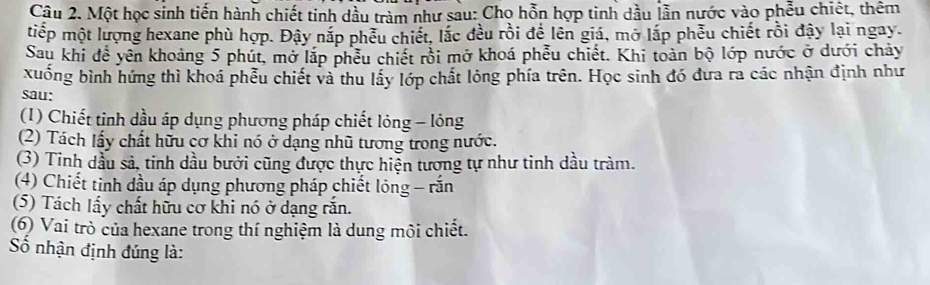 Một học sinh tiến hành chiết tinh dầu tràm như sau: Chọ hỗn hợp tinh dầu lẫn nước vào phẫu chiết, thêm
tiếp một lượng hexane phù hợp. Đậy nắp phêu chiết, lắc đều rồi đề lên giá, mở lắp phẫu chiết rồi đây lại ngay.
Sau khi để yên khoảng 5 phút, mở lắp phêu chiết rồi mở khoá phểu chiết. Khi toàn bộ lớp nước ở dưới chảy
xuống bình hứng thì khoá phễu chiết và thu lấy lớp chất lóng phía trên. Học sinh đó đưa ra các nhận định như
sau:
(1) Chiết tỉnh dầu áp dụng phương pháp chiết lỏng - lỏng
(2) Tách lấy chất hữu cơ khi nó ở dạng nhũ tương trong nước.
(3) Tinh dầu sả, tinh dầu bưới cũng được thực hiện tương tự như tinh dầu tràm.
(4) Chiết tinh dầu áp dụng phương pháp chiết lóng - rắn
(5) Tách lấy chất hữu cơ khi nó ở dạng rắn.
(6) Vai trò của hexane trong thí nghiệm là dung môi chiết.
Số nhận định đúng là: