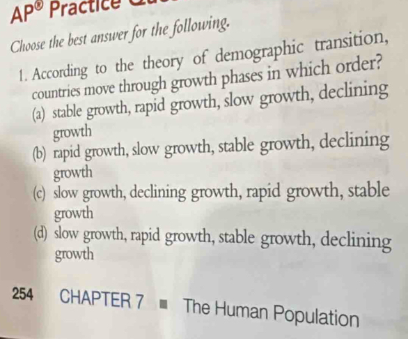 AP^(odot) Practice 
Choose the best answer for the following.
1. According to the theory of demographic transition,
countries move through growth phases in which order?
(a) stable growth, rapid growth, slow growth, declining
growth
(b) rapid growth, slow growth, stable growth, declining
growth
(c) slow growth, declining growth, rapid growth, stable
growth
(d) slow growth, rapid growth, stable growth, declining
growth
254 CHAPTER 7 The Human Population