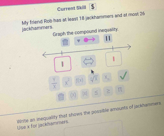 Current Skill $ 
My friend Rob has at least 18 jackhammers and at most 26
jackhammers. 
Graph the compound inequality. 
11 
noo 
1
 Y/X  x^2 f(x) sqrt[n](X) X_n
m x |X| 2 π
Write an inequality that shows the possible amounts of jackhammers. 
Use x for jackhammers.