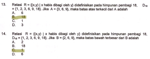 Relasi R= (x,y)|x habis dibagi oleh y  didefinisikan pada himpunan pembagi 18, D_18
= 1,2,3,6,9,18. Jika A= 3,6,9 , maka batas atas terkecil dari A adalah
A. 6
B. 18
C. 1
D. 3
14. Relasi R= (x,y)|x habis dibagi oleh y  didefinisikan pada himpunan pembagi 18,
D_18= 1,2,3,6,9,18. Jika B= 2,6,9 , maka batas bawah terbesar dari B adalah
A. 2
B. 18
C. 1
D. 6