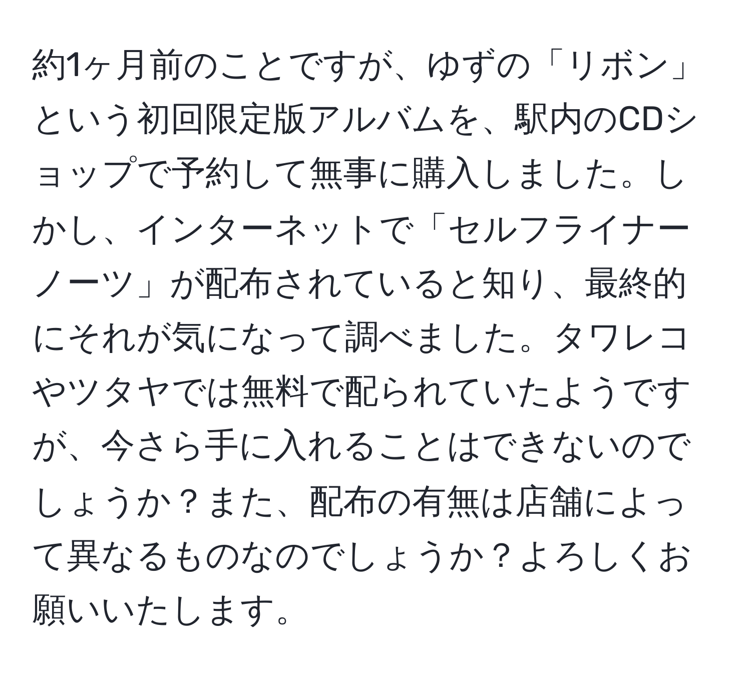 約1ヶ月前のことですが、ゆずの「リボン」という初回限定版アルバムを、駅内のCDショップで予約して無事に購入しました。しかし、インターネットで「セルフライナーノーツ」が配布されていると知り、最終的にそれが気になって調べました。タワレコやツタヤでは無料で配られていたようですが、今さら手に入れることはできないのでしょうか？また、配布の有無は店舗によって異なるものなのでしょうか？よろしくお願いいたします。