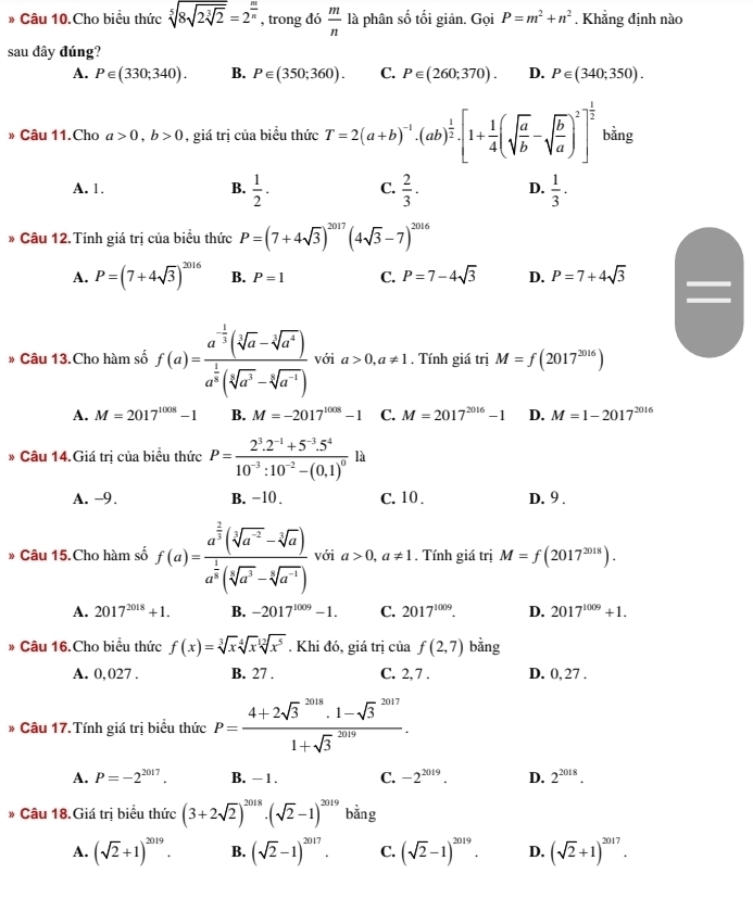 Câu 10.Cho biểu thức sqrt[5](8sqrt 2sqrt [3]2)=2^(frac m)n , trong đó  m/n  là phân số tối giản. GoiP=m^2+n^2. Khẳng định nào
sau đây đúng?
A. P∈ (330;340). B. P∈ (350;360). C. P∈ (260;370). D. P∈ (340;350).
» Câu 11.Cho a>0,b>0 , giá trị của biểu thức T=2(a+b)^-1· (ab)^ 1/2 · [1+ 1/4 (sqrt(frac a)b-sqrt(frac b)a)^2]^ 1/2  bằng
A. 1. B.  1/2 · C.  2/3 · D.  1/3 ·
* Câu 12. Tính giá trị của biểu thức P=(7+4sqrt(3))^2017(4sqrt(3)-7)^2016
A. P=(7+4sqrt(3))^2016 B. P=1 C. P=7-4sqrt(3) D. P=7+4sqrt(3)
* Câu 13.Cho hàm số f(a)=frac a^(-frac 1)3(sqrt[5](a)-sqrt[3](a^4))a^(frac 1)2(sqrt[5](a^3)-sqrt[3](a^(-1))) với a>0,a!= 1. Tính giá trị M=f(2017^(2016))
A. M=2017^(1008)-1 B. M=-2017^(1008)-1 C. M=2017^(2016)-1 D. M=1-2017^(2016)
* Câu 14.Giá trị của biểu thức P=frac 2^3.2^(-1)+5^(-3).5^410^(-3):10^(-2)-(0.1)^0 là
A. -9. B. -10 . C. 10 . D. 9 .
* Câu 15.Cho hàm số f(a)=frac a^(frac 2)3(sqrt[3](a^(-2))-sqrt[3](a))a^(frac 1)3(sqrt[5](a^3)-sqrt[3](a^(-1))) với a>0,a!= 1. Tính giá trị M=f(2017^(2018)).
A. 2017^(2018)+1. B. -2017^(1009)-1. C. 2017^(1009). D. 2017^(1009)+1.
Câu 16.Cho biểu thức f(x)=sqrt[3](x)sqrt[4](x)sqrt[12](x^5). Khi đó, giá trị của f(2,7) bằng
A. 0,027 . B. 27 . C. 2, 7 . D. 0, 27 .
Câu 17. Tính giá trị biểu thức P=frac (4+2sqrt(3)^(2018)· 1-sqrt 3^((2017))(1+sqrt 3)^(2019)).
A. P=-2^(2017). B. - 1 . C. -2^(2019). D. 2^(2018).
* Câu 18.Giá trị biểu thức (3+2sqrt(2))^2018· (sqrt(2)-1)^2019bin 0
A. (sqrt(2)+1)^2019. B. (sqrt(2)-1)^2017. C. (sqrt(2)-1)^2019. D. (sqrt(2)+1)^2017.