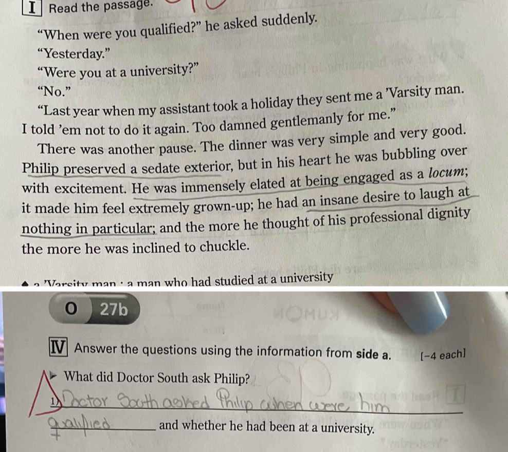Read the passage. 
“When were you qualified?” he asked suddenly. 
“Yesterday.” 
“Were you at a university?” 
“No.” 
“Last year when my assistant took a holiday they sent me a ’Varsity man. 
I told ’em not to do it again. Too damned gentlemanly for me.” 
There was another pause. The dinner was very simple and very good. 
Philip preserved a sedate exterior, but in his heart he was bubbling over 
with excitement. He was immensely elated at being engaged as a locum; 
it made him feel extremely grown-up; he had an insane desire to laugh at 
nothing in particular; and the more he thought of his professional dignity 
the more he was inclined to chuckle. 
'Varsity man : a man who had studied at a university
0 27b
IV Answer the questions using the information from side a. [−4 each] 
What did Doctor South ask Philip? 
_ 
_and whether he had been at a university.