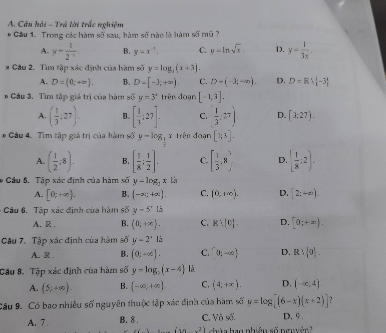 Câu hỏi - Trả lời trắc nghiệm
* Câu 1. Trong các hàm số sau, hàm số nào là hàm số mũ ?
A. y= 1/2^(-x) . y= 1/3x .
B. y=x^(-3). C. y=ln sqrt(x). D.
# Câu 2. Tìm tập xác định của hàm số y=log _3(x+3).
A. D=(0;+∈fty ). B. D=[-3;+∈fty ). C. D=(-3;+∈fty ). D. D=R/ -3
* Câu 3. Tìm tập giá trị của hàm số y=3^x trên đoạn [-1;3].
A. ( 1/3 ;27). [ 1/3 ;27]. [ 1/3 ;27).
B.
C.
D. [3;27).
# Câu 4. Tìm tập giá trị của hàm số y=log _ 1/2 x trên đoạn [1;3].
A. ( 1/2 ;8). [ 1/8 ; 1/2 ]. [ 1/3 ;8). [ 1/8 ;2).
B.
C.
D.
* Câu 5. Tập xác định của hàm số y=log _2xla
A. [0;+∈fty ). B. (-∈fty ;+∈fty ). C. (0;+∈fty ). D. [2;+∈fty ).
Câu 6. Tập xác định của hàm số y=5^xla
C.
D.
A. R . B. (0;+∈fty ). R/ 0 . [0;+∈fty ).
Câu 7. Tập xác định của hàm số y=2^x là
A. R . B. (0;+∈fty ). C. [0;+∈fty ). D. R/ 0 .
Câu 8. Tập xác định của hàm số y=log _3(x-4) là
B.
C.
D.
A. (5;+∈fty ). (-∈fty ;+∈fty ). (4;+∈fty ). (-∈fty ;4).
Câu 9. Có bao nhiêu số nguyên thuộc tập xác định của hàm số y=log [(6-x)(x+2)] ?
A. 7 . B. 8 .
C. Vô số. D.9 .
(20x^2) chứa bao nhiêu số nguyên?